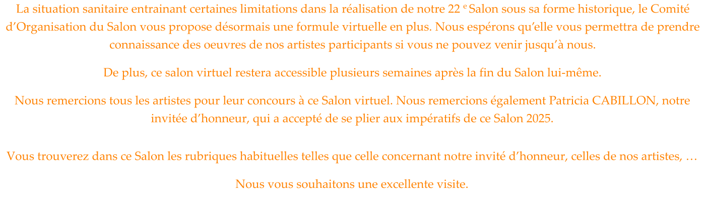 La situation sanitaire entrainant certaines limitations dans la réalisation de notre 22 e Salon sous sa forme historique, le Comité d’Organisation du Salon vous propose désormais une formule virtuelle en plus. Nous espérons qu’elle vous permettra de prendre connaissance des oeuvres de nos artistes participants si vous ne pouvez venir jusqu’à nous. De plus, ce salon virtuel restera accessible plusieurs semaines après la fin du Salon lui-même. Nous remercions tous les artistes pour leur concours à ce Salon virtuel. Nous remercions également Patricia CABILLON, notre invitée d’honneur, qui a accepté de se plier aux impératifs de ce Salon 2025.  Vous trouverez dans ce Salon les rubriques habituelles telles que celle concernant notre invité d’honneur, celles de nos artistes, … Nous vous souhaitons une excellente visite.