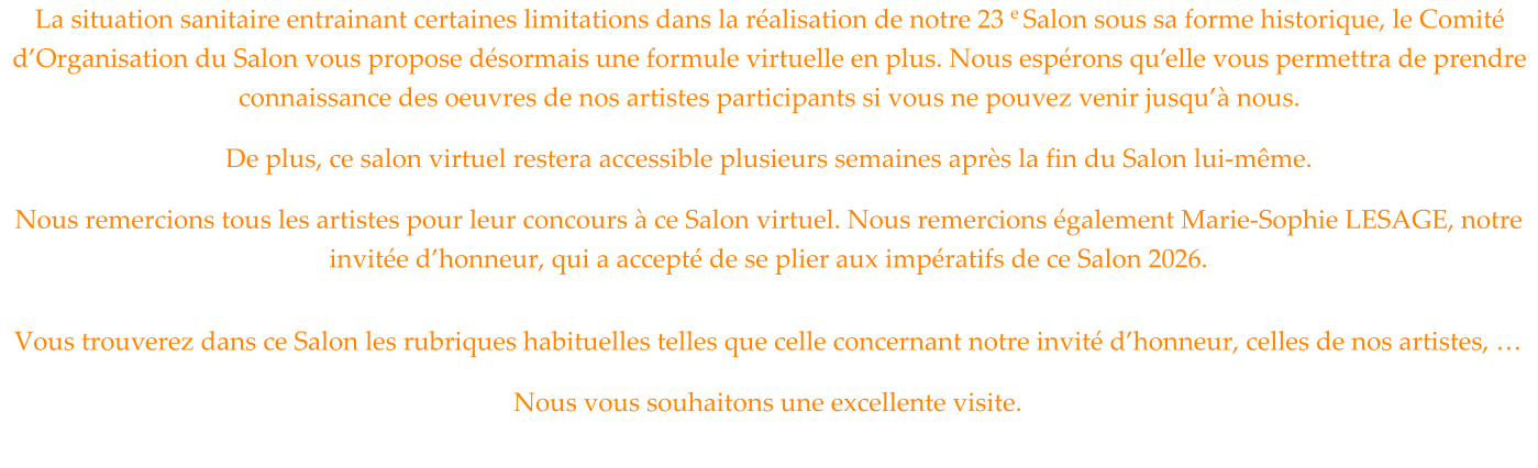 La situation sanitaire entrainant certaines limitations dans la réalisation de notre 23 e Salon sous sa forme historique, le Comité d’Organisation du Salon vous propose désormais une formule virtuelle en plus. Nous espérons qu’elle vous permettra de prendre connaissance des oeuvres de nos artistes participants si vous ne pouvez venir jusqu’à nous. De plus, ce salon virtuel restera accessible plusieurs semaines après la fin du Salon lui-même. Nous remercions tous les artistes pour leur concours à ce Salon virtuel. Nous remercions également Marie-Sophie LESAGE, notre invitée d’honneur, qui a accepté de se plier aux impératifs de ce Salon 2026.  Vous trouverez dans ce Salon les rubriques habituelles telles que celle concernant notre invité d’honneur, celles de nos artistes, … Nous vous souhaitons une excellente visite.