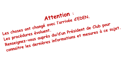 Attention :  Les choses ont changé avec l’arrivée d’EDEN.  Les procédures évoluent. Renseignez-vous auprès du/d’un Président de Club pour connaitre les dernières informations et mesures à ce sujet.